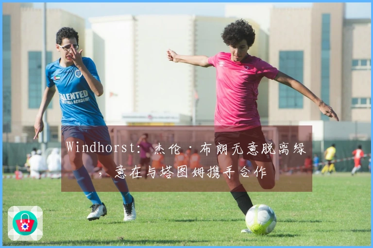 Windhorst：杰伦·布朗无意脱离绿军，意在与塔图姆携手合作